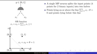 16/1
x1 x2
y ∈ {0, 1}
1
OR function
x1 + x2 =
P2
i=1 xi ≥ 1
x1
x2
(0, 0)
(0, 1)
(1, 0)
(1, 1)
x1 + x2 = θ = 1
A single MP neuron splits the input points (4
points for 2 binary inputs) into two halves
Points lying on or above the line
Pn
i=1 xi−θ =
0 and points lying below this line
Mitesh M. Khapra CS7015 (Deep Learning) : Lecture 2
 