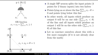 16/1
x1 x2
y ∈ {0, 1}
1
OR function
x1 + x2 =
P2
i=1 xi ≥ 1
x1
x2
(0, 0)
(0, 1)
(1, 0)
(1, 1)
x1 + x2 = θ = 1
A single MP neuron splits the input points (4
points for 2 binary inputs) into two halves
Points lying on or above the line
Pn
i=1 xi−θ =
0 and points lying below this line
In other words, all inputs which produce an
output 0 will be on one side (
Pn
i=1 xi < θ)
of the line and all inputs which produce an
output 1 will lie on the other side (
Pn
i=1 xi ≥
θ) of this line
Let us convince ourselves about this with a
few more examples (if it is not already clear
from the math)
Mitesh M. Khapra CS7015 (Deep Learning) : Lecture 2
 