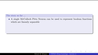 19/1
The story so far ...
A single McCulloch Pitts Neuron can be used to represent boolean functions
which are linearly separable
Mitesh M. Khapra CS7015 (Deep Learning) : Lecture 2
 