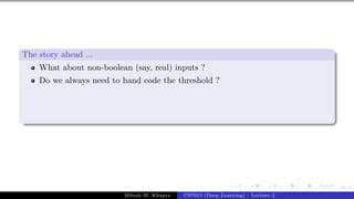 21/1
The story ahead ...
What about non-boolean (say, real) inputs ?
Do we always need to hand code the threshold ?
Mitesh M. Khapra CS7015 (Deep Learning) : Lecture 2
 