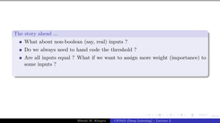 21/1
The story ahead ...
What about non-boolean (say, real) inputs ?
Do we always need to hand code the threshold ?
Are all inputs equal ? What if we want to assign more weight (importance) to
some inputs ?
Mitesh M. Khapra CS7015 (Deep Learning) : Lecture 2
 