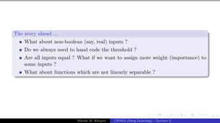 21/1
The story ahead ...
What about non-boolean (say, real) inputs ?
Do we always need to hand code the threshold ?
Are all inputs equal ? What if we want to assign more weight (importance) to
some inputs ?
What about functions which are not linearly separable ?
Mitesh M. Khapra CS7015 (Deep Learning) : Lecture 2
 
