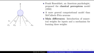22/1
x1 x2 .. .. xn
y
w1 w2 .. .. wn
Frank Rosenblatt, an American psychologist,
proposed the classical perceptron model
(1958)
A more general computational model than
McCulloch–Pitts neurons
Main differences: Introduction of numer-
ical weights for inputs and a mechanism for
learning these weights
Mitesh M. Khapra CS7015 (Deep Learning) : Lecture 2
 