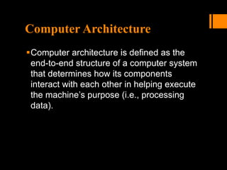 Computer Architecture
Computer architecture is defined as the
end-to-end structure of a computer system
that determines how its components
interact with each other in helping execute
the machine’s purpose (i.e., processing
data).
 