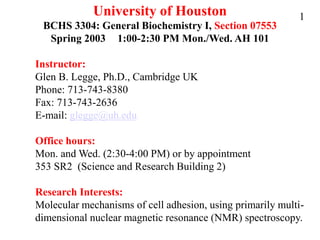 University of Houston
BCHS 3304: General Biochemistry I, Section 07553
Spring 2003 1:00-2:30 PM Mon./Wed. AH 101
Instructor:
Glen B. Legge, Ph.D., Cambridge UK
Phone: 713-743-8380
Fax: 713-743-2636
E-mail: glegge@uh.edu
Office hours:
Mon. and Wed. (2:30-4:00 PM) or by appointment
353 SR2 (Science and Research Building 2)
Research Interests:
Molecular mechanisms of cell adhesion, using primarily multi-
dimensional nuclear magnetic resonance (NMR) spectroscopy.
1
 