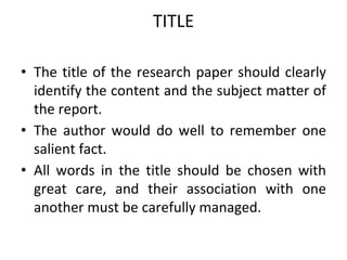 TITLE
• The title of the research paper should clearly
identify the content and the subject matter of
the report.
• The author would do well to remember one
salient fact.
• All words in the title should be chosen with
great care, and their association with one
another must be carefully managed.
 