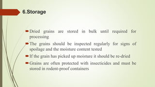 6.Storage
Dried grains are stored in bulk until required for
processing
The grains should be inspected regularly for signs of
spoilage and the moisture content tested
If the grain has picked up moisture it should be re-dried
Grains are often protected with insecticides and must be
stored in rodent-proof containers
 