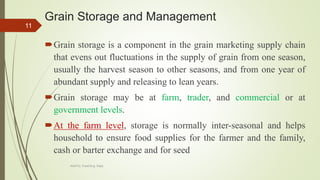 Grain Storage and Management
Grain storage is a component in the grain marketing supply chain
that evens out fluctuations in the supply of grain from one season,
usually the harvest season to other seasons, and from one year of
abundant supply and releasing to lean years.
Grain storage may be at farm, trader, and commercial or at
government levels.
At the farm level, storage is normally inter-seasonal and helps
household to ensure food supplies for the farmer and the family,
cash or barter exchange and for seed
11
AASTU, Food Eng. Dept.
 