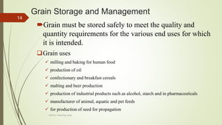Grain Storage and Management
Grain must be stored safely to meet the quality and
quantity requirements for the various end uses for which
it is intended.
Grain uses
 milling and baking for human food
 production of oil
 confectionary and breakfast cereals
 malting and beer production
 production of industrial products such as alcohol, starch and in pharmaceuticals
 manufacturer of animal, aquatic and pet feeds
 for production of seed for propagation
14
AASTU, Food Eng. Dept.
 
