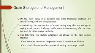 Grain Storage and Management
 On the other hand, it is possible that some traditional methods are
unsatisfactory, and lead to high losses.
 Alternatively, the introduction of a new variety may alter the storage or
drying requirements. A change in the market situation may also increase
the need for other storage methods.
 The following two factors determine the choice for the best storage
method:
 the moisture content of the product when it comes from the field
 the relative humidity of the outside air during the storage period
21
AASTU, Food Eng. Dept.
 