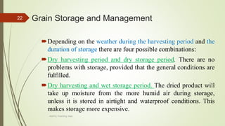Grain Storage and Management
Depending on the weather during the harvesting period and the
duration of storage there are four possible combinations:
Dry harvesting period and dry storage period. There are no
problems with storage, provided that the general conditions are
fulfilled.
Dry harvesting and wet storage period. The dried product will
take up moisture from the more humid air during storage,
unless it is stored in airtight and waterproof conditions. This
makes storage more expensive.
22
AASTU, Food Eng. Dept.
 