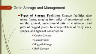 Grain Storage and Management
Types of Storage Facilities: Storage facilities take
many forms, ranging from piles of unprotected grains
on the ground, underground pits or containers, and
piles of bagged grains, to storage of bins of many sizes,
shapes, and types of construction
On the Ground
Underground
Bagged Storage
Bulk Storage
24
AASTU, Food Eng. Dept.
 