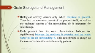 Grain Storage and Management
Biological activity occurs only when moisture is present.
Therefore the moisture content of the product itself, as well as
the moisture content of the surrounding air, is important for
safe storage.
Each product has its own characteristic balance (or
equilibrium) between the moisture it contains and the water
vapor in the air surrounding it. This equilibrium is known as
the moisture content/relative humidity pattern.
26
AASTU, Food Eng. Dept.
 