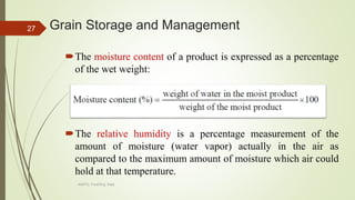 Grain Storage and Management
The moisture content of a product is expressed as a percentage
of the wet weight:
The relative humidity is a percentage measurement of the
amount of moisture (water vapor) actually in the air as
compared to the maximum amount of moisture which air could
hold at that temperature.
27
AASTU, Food Eng. Dept.
 