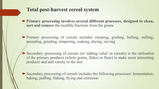 Total post-harvest cereal system
 Primary processing involves several different processes, designed to clean,
sort and remove the inedible fractions from the grains
 Primary processing of cereals includes cleaning, grading, hulling, milling,
pounding, grinding, tempering, soaking, drying, sieving
 Secondary processing of cereals (or 'adding value' to cereals) is the utilisation
of the primary products (whole grains, flakes or flour) to make more interesting
products and add variety to the diet
 Secondary processing of cereals includes the following processes: fermentation,
baking, puffing, flaking, frying and extrusion
 