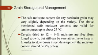 Grain Storage and Management
The safe moisture content for any particular grain may
vary slightly depending on the variety. The above
mentioned safe moisture contents are valid for
temperatures up to about 27 °C.
Cereals dried to 12 - 14% moisture are free from
fungal growth, but still can be very attractive to insects.
In order to slow down insect development the moisture
content should be 9% or less
32
AASTU, Food Eng. Dept.
 