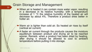 Grain Storage and Management
When air is heated it can contain more water vapor, resulting
in a decrease in its relative humidity: with a temperature
increase of 1 °C the relative humidity of the heated air will
decrease by about 4%. Therefore a product dries better in
hotter air.
Warm air is lighter than cold air. So heated air rises by itself
(vertical air current)
A faster air current through the products causes the moisture
equilibrium between product and drying air to be reached
sooner. Remark: when a product has been dried by heating,
after drying it should be allowed to cool to ambient
temperature before putting it into storage.
33
AASTU, Food Eng. Dept.
 