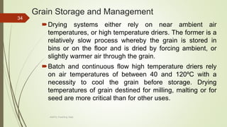 Grain Storage and Management
Drying systems either rely on near ambient air
temperatures, or high temperature driers. The former is a
relatively slow process whereby the grain is stored in
bins or on the floor and is dried by forcing ambient, or
slightly warmer air through the grain.
Batch and continuous flow high temperature driers rely
on air temperatures of between 40 and 120ºC with a
necessity to cool the grain before storage. Drying
temperatures of grain destined for milling, malting or for
seed are more critical than for other uses.
34
AASTU, Food Eng. Dept.
 