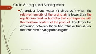Grain Storage and Management
A product loses water (it dries out) when the
relative humidity of the drying air is lower than the
equilibrium relative humidity that corresponds with
the moisture content of the product. The larger the
difference between these two relative humidities,
the faster the drying process goes.
35
AASTU, Food Eng. Dept.
 
