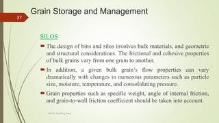 Grain Storage and Management
SILOS
The design of bins and silos involves bulk materials, and geometric
and structural considerations. The frictional and cohesive properties
of bulk grains vary from one grain to another.
In addition, a given bulk grain’s flow properties can vary
dramatically with changes in numerous parameters such as particle
size, moisture, temperature, and consolidating pressure.
Grain properties such as specific weight, angle of internal friction,
and grain-to-wall friction coefficient should be taken into account.
37
AASTU, Food Eng. Dept.
 