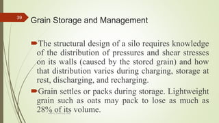 Grain Storage and Management
The structural design of a silo requires knowledge
of the distribution of pressures and shear stresses
on its walls (caused by the stored grain) and how
that distribution varies during charging, storage at
rest, discharging, and recharging.
Grain settles or packs during storage. Lightweight
grain such as oats may pack to lose as much as
28% of its volume.
39
AASTU, Food Eng. Dept.
 