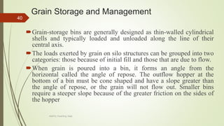 Grain Storage and Management
Grain-storage bins are generally designed as thin-walled cylindrical
shells and typically loaded and unloaded along the line of their
central axis.
The loads exerted by grain on silo structures can be grouped into two
categories: those because of initial fill and those that are due to flow.
When grain is poured into a bin, it forms an angle from the
horizontal called the angle of repose. The outflow hopper at the
bottom of a bin must be cone shaped and have a slope greater than
the angle of repose, or the grain will not flow out. Smaller bins
require a steeper slope because of the greater friction on the sides of
the hopper
40
AASTU, Food Eng. Dept.
 