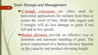 Grain Storage and Management
U-trough conveyors are often used for
horizontal applications for reclaim from bins or
across the roofs of bins. Both tube augers and
U-troughs will do less damage to grain if run
full and at low speeds.
Bucket elevators provide an effective way to
distribute and automate handling of grain. The
power requirement of a bucket elevator depends
on the capacity and product-elevating height.
43
AASTU, Food Eng. Dept.
 