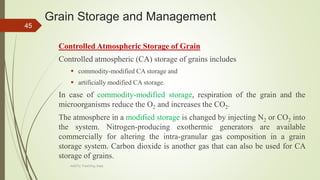 Grain Storage and Management
Controlled Atmospheric Storage of Grain
Controlled atmospheric (CA) storage of grains includes
 commodity-modified CA storage and
 artificially modified CA storage.
In case of commodity-modified storage, respiration of the grain and the
microorganisms reduce the O2 and increases the CO2.
The atmosphere in a modified storage is changed by injecting N2 or CO2 into
the system. Nitrogen-producing exothermic generators are available
commercially for altering the intra-granular gas composition in a grain
storage system. Carbon dioxide is another gas that can also be used for CA
storage of grains.
45
AASTU, Food Eng. Dept.
 