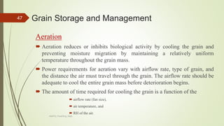 Grain Storage and Management
Aeration
 Aeration reduces or inhibits biological activity by cooling the grain and
preventing moisture migration by maintaining a relatively uniform
temperature throughout the grain mass.
 Power requirements for aeration vary with airflow rate, type of grain, and
the distance the air must travel through the grain. The airflow rate should be
adequate to cool the entire grain mass before deterioration begins.
 The amount of time required for cooling the grain is a function of the
 airflow rate (fan size),
 air temperature, and
 RH of the air.
47
AASTU, Food Eng. Dept.
 