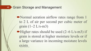 Grain Storage and Management
Normal aeration airflow rates range from 1
to 2 L of air per second per cubic meter of
grain (1–2 L/s-m3)
Higher rates should be used (2–6 L/s-m3) if
grain is stored at higher moisture levels or if
a large variance in incoming moisture levels
exists
48
AASTU, Food Eng. Dept.
 