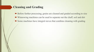 Cleaning and Grading
 Before further processing, grains are cleaned and graded according to size
 Winnowing machines can be used to separate out the chaff, soil and dirt
 Some machines have integral sieves that combine cleaning with grading
 
