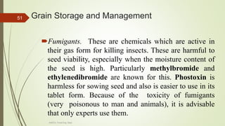 Grain Storage and Management
Fumigants. These are chemicals which are active in
their gas form for killing insects. These are harmful to
seed viability, especially when the moisture content of
the seed is high. Particularly methylbromide and
ethylenedibromide are known for this. Phostoxin is
harmless for sowing seed and also is easier to use in its
tablet form. Because of the toxicity of fumigants
(very poisonous to man and animals), it is advisable
that only experts use them.
51
AASTU, Food Eng. Dept.
 