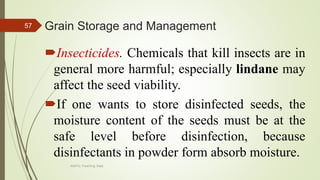 Grain Storage and Management
Insecticides. Chemicals that kill insects are in
general more harmful; especially lindane may
affect the seed viability.
If one wants to store disinfected seeds, the
moisture content of the seeds must be at the
safe level before disinfection, because
disinfectants in powder form absorb moisture.
57
AASTU, Food Eng. Dept.
 