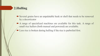 2.Hulling
 Several grains have an unpalatable husk or shell that needs to be removed
by a decorticator
 A range of specialized machines are available for this task. A range of
small rice hullers (both manual and powered) are available.
 Less rice is broken during hulling if the rice is parboiled first.
 