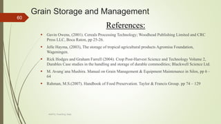 Grain Storage and Management
References:
 Gavin Owens, (2001). Cereals Processing Technology; Woodhead Publishing Limited and CRC
Press LLC, Boca Raton, pp 25-26.
 Jelle Hayma, (2003), The storage of tropical agricultural products Agromisa Foundation,
Wageningen.
 Rick Hodges and Graham Farrell (2004). Crop Post-Harvest Science and Technology Volume 2,
Durables Case studies in the handling and storage of durable commodities; Blackwell Science Ltd.
 M. Avung`ana Mushira. Manual on Grain Management & Equipment Maintenance in Silos, pp 6 –
64
 Rahman, M.S.(2007). Handbook of Food Preservation. Taylor & Francis Group. pp 74 – 129
60
AASTU, Food Eng. Dept.
 