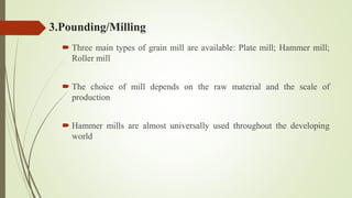 3.Pounding/Milling
 Three main types of grain mill are available: Plate mill; Hammer mill;
Roller mill
 The choice of mill depends on the raw material and the scale of
production
 Hammer mills are almost universally used throughout the developing
world
 
