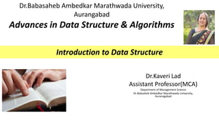 Dr.Babasaheb Ambedkar Marathwada University,
Aurangabad
Advances in Data Structure & Algorithms
Dr.Kaveri Lad
Assistant Professor(MCA)
Department of Management Science
Dr.Babsaheb Ambedkar Marathwada University,
Auranagabad
Introduction to Data Structure
 