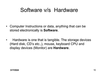 Software v/s Hardware
• Computer Instructions or data, anything that can be
stored electronically is Software.
• Hardware is one that is tangible. The storage devices
(Hard disk, CD’s etc.,), mouse, keyboard CPU and
display devices (Monitor) are Hardware.
3/17/2024 10
 