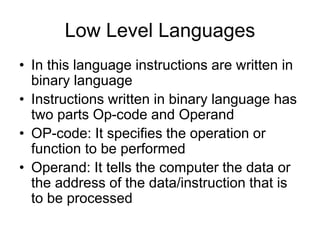 Low Level Languages
• In this language instructions are written in
binary language
• Instructions written in binary language has
two parts Op-code and Operand
• OP-code: It specifies the operation or
function to be performed
• Operand: It tells the computer the data or
the address of the data/instruction that is
to be processed
 