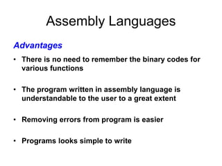 Assembly Languages
• There is no need to remember the binary codes for
various functions
• The program written in assembly language is
understandable to the user to a great extent
• Removing errors from program is easier
• Programs looks simple to write
Advantages
 