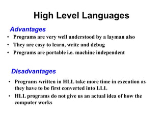 High Level Languages
• Programs are very well understood by a layman also
• They are easy to learn, write and debug
• Programs are portable i.e. machine independent
Advantages
• Programs written in HLL take more time in execution as
they have to be first converted into LLL
• HLL programs do not give us an actual idea of how the
computer works
Disadvantages
 