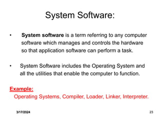 System Software:
• System software is a term referring to any computer
software which manages and controls the hardware
so that application software can perform a task.
• System Software includes the Operating System and
all the utilities that enable the computer to function.
Example:
Operating Systems, Compiler, Loader, Linker, Interpreter.
3/17/2024 23
 
