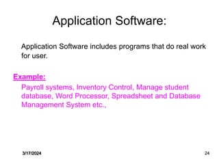 Application Software:
Application Software includes programs that do real work
for user.
Example:
Payroll systems, Inventory Control, Manage student
database, Word Processor, Spreadsheet and Database
Management System etc.,
3/17/2024 24
 