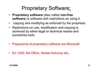Proprietary Software:
• Proprietary software (also called non-free
software) is software with restrictions on using it.
• copying and modifying as enforced by the proprietor.
• Restrictions on use, modification and copying is
achieved by either legal or technical means and
sometimes both.
• Proponents of proprietary software are Microsoft.
• Ex: CAD, Ms Office, Nortan Antivirus etc.,
3/17/2024 26
 