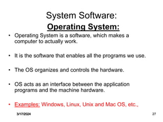 System Software:
Operating System:
• Operating System is a software, which makes a
computer to actually work.
• It is the software that enables all the programs we use.
• The OS organizes and controls the hardware.
• OS acts as an interface between the application
programs and the machine hardware.
• Examples: Windows, Linux, Unix and Mac OS, etc.,
3/17/2024 27
 