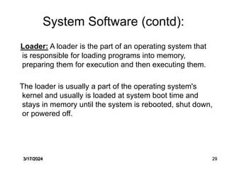 System Software (contd):
Loader: A loader is the part of an operating system that
is responsible for loading programs into memory,
preparing them for execution and then executing them.
The loader is usually a part of the operating system's
kernel and usually is loaded at system boot time and
stays in memory until the system is rebooted, shut down,
or powered off.
3/17/2024 29
 