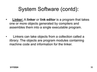 System Software (contd):
• Linker: A linker or link editor is a program that takes
one or more objects generated by compilers and
assembles them into a single executable program.
• Linkers can take objects from a collection called a
library. The objects are program modules containing
machine code and information for the linker.
3/17/2024 30
 
