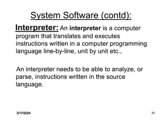 System Software (contd):
Interpreter: An interpreter is a computer
program that translates and executes
instructions written in a computer programming
language line-by-line, unit by unit etc.,
An interpreter needs to be able to analyze, or
parse, instructions written in the source
language.
3/17/2024 31
 