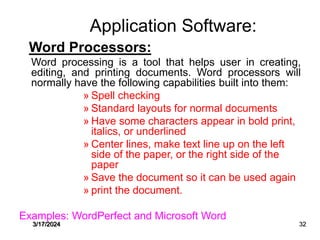 Application Software:
Word Processors:
Word processing is a tool that helps user in creating,
editing, and printing documents. Word processors will
normally have the following capabilities built into them:
» Spell checking
» Standard layouts for normal documents
» Have some characters appear in bold print,
italics, or underlined
» Center lines, make text line up on the left
side of the paper, or the right side of the
paper
» Save the document so it can be used again
» print the document.
Examples: WordPerfect and Microsoft Word
3/17/2024 32
 