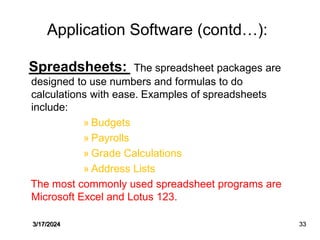Application Software (contd…):
Spreadsheets: The spreadsheet packages are
designed to use numbers and formulas to do
calculations with ease. Examples of spreadsheets
include:
» Budgets
» Payrolls
» Grade Calculations
» Address Lists
The most commonly used spreadsheet programs are
Microsoft Excel and Lotus 123.
3/17/2024 33
 